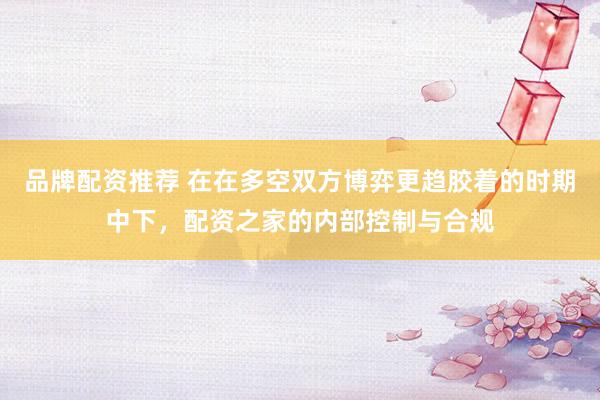 品牌配资推荐 在在多空双方博弈更趋胶着的时期中下，配资之家的内部控制与合规