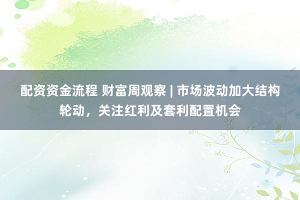 配资资金流程 财富周观察 | 市场波动加大结构轮动，关注红利及套利配置机会