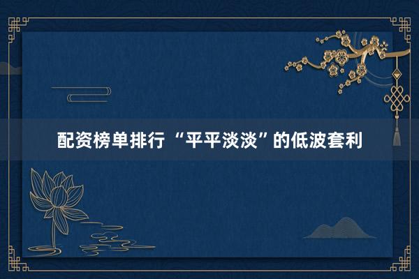 配资榜单排行 “平平淡淡”的低波套利
