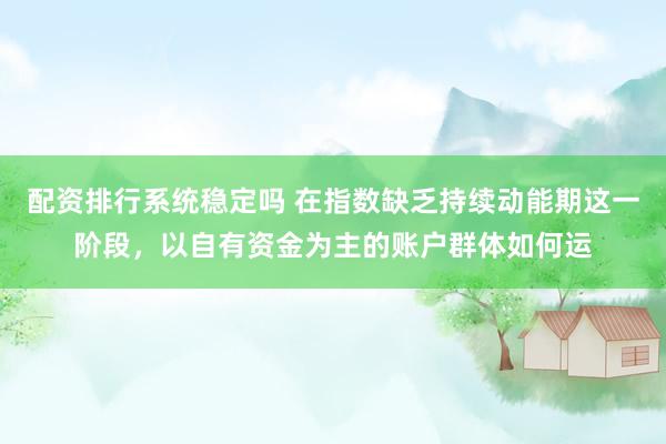 配资排行系统稳定吗 在指数缺乏持续动能期这一阶段，以自有资金为主的账户群体如何运