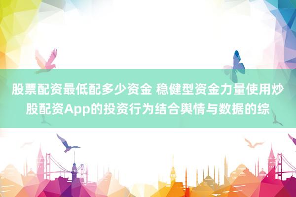 股票配资最低配多少资金 稳健型资金力量使用炒股配资App的投资行为结合舆情与数据的综