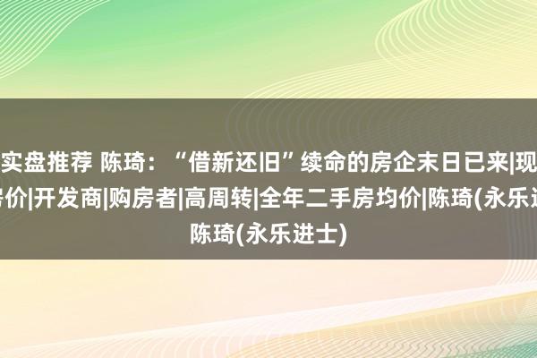 实盘推荐 陈琦：“借新还旧”续命的房企末日已来|现房|房价|开发商|购房者|高周转|全年二手房均价|陈琦(永乐进士)