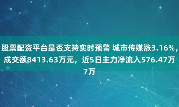 股票配资平台是否支持实时预警 城市传媒涨3.16%，成交额8413.63万元，近5日主力净流入576.47万