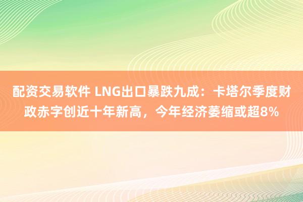 配资交易软件 LNG出口暴跌九成：卡塔尔季度财政赤字创近十年新高，今年经济萎缩或超8%
