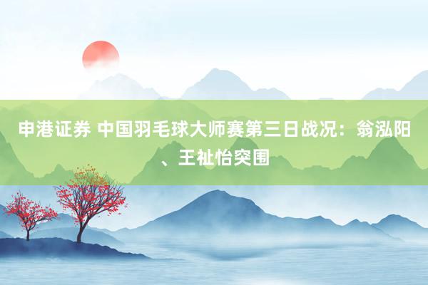 申港证券 中国羽毛球大师赛第三日战况：翁泓阳、王祉怡突围