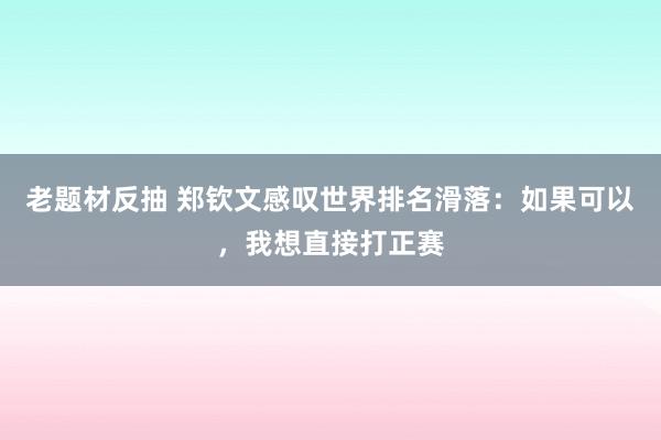 老题材反抽 郑钦文感叹世界排名滑落：如果可以，我想直接打正赛