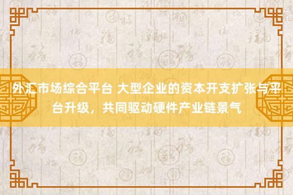 外汇市场综合平台 大型企业的资本开支扩张与平台升级，共同驱动硬件产业链景气