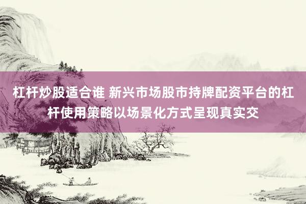 杠杆炒股适合谁 新兴市场股市持牌配资平台的杠杆使用策略以场景化方式呈现真实交