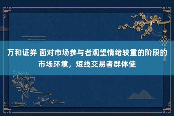 万和证券 面对市场参与者观望情绪较重的阶段的市场环境，短线交易者群体使