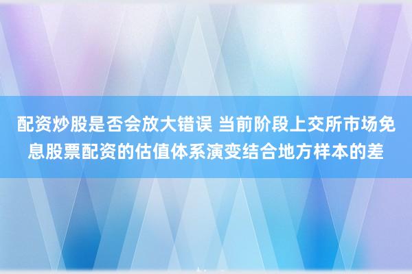 配资炒股是否会放大错误 当前阶段上交所市场免息股票配资的估值体系演变结合地方样本的差