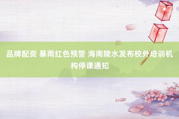 品牌配资 暴雨红色预警 海南陵水发布校外培训机构停课通知