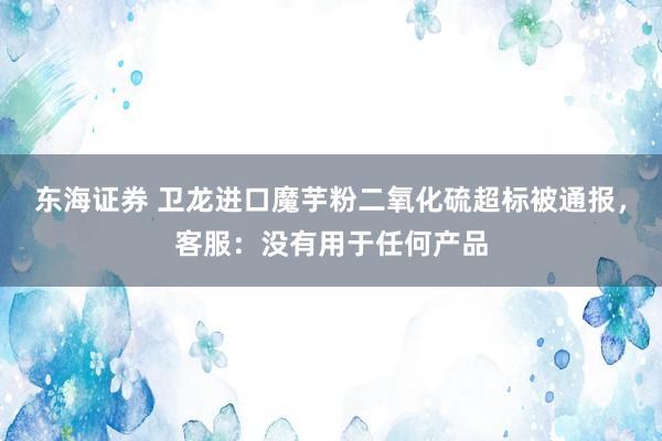 东海证券 卫龙进口魔芋粉二氧化硫超标被通报，客服：没有用于任何产品