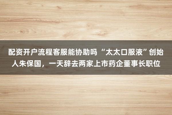 配资开户流程客服能协助吗 “太太口服液”创始人朱保国，一天辞去两家上市药企董事长职位