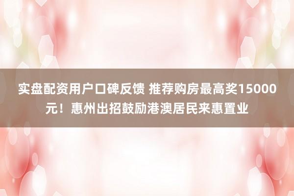 实盘配资用户口碑反馈 推荐购房最高奖15000元！惠州出招鼓励港澳居民来惠置业
