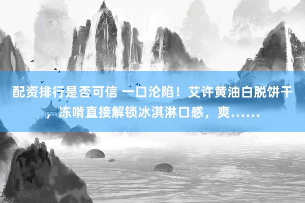配资排行是否可信 一口沦陷！艾许黄油白脱饼干，冻啃直接解锁冰淇淋口感，爽……