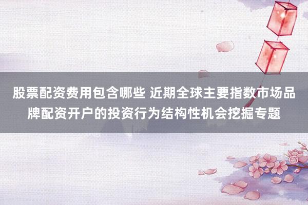 股票配资费用包含哪些 近期全球主要指数市场品牌配资开户的投资行为结构性机会挖掘专题