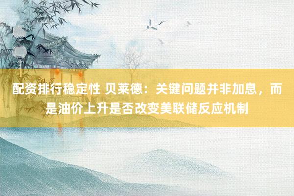 配资排行稳定性 贝莱德：关键问题并非加息，而是油价上升是否改变美联储反应机制
