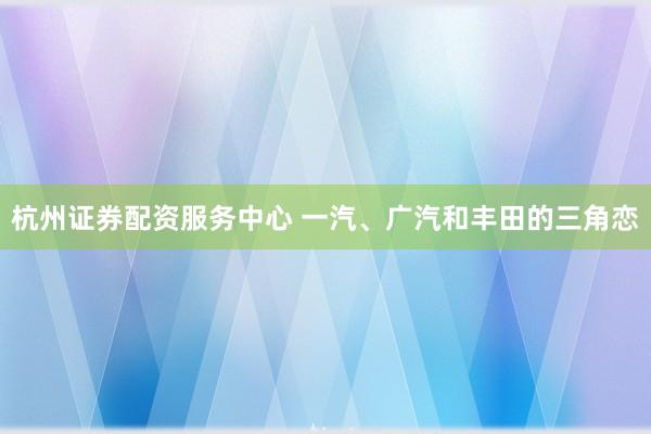 杭州证券配资服务中心 一汽、广汽和丰田的三角恋