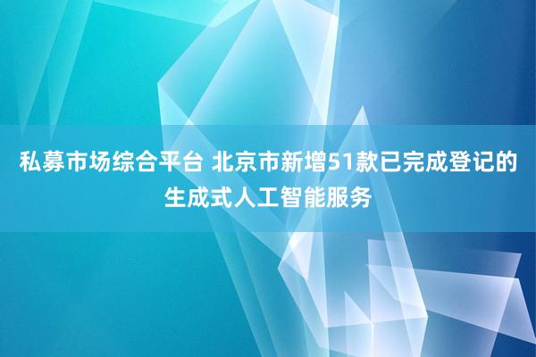 私募市场综合平台 北京市新增51款已完成登记的生成式人工智能服务