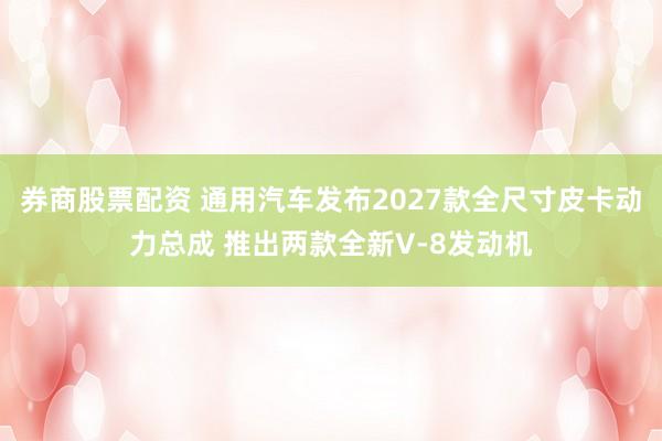 券商股票配资 通用汽车发布2027款全尺寸皮卡动力总成 推出两款全新V-8发动机