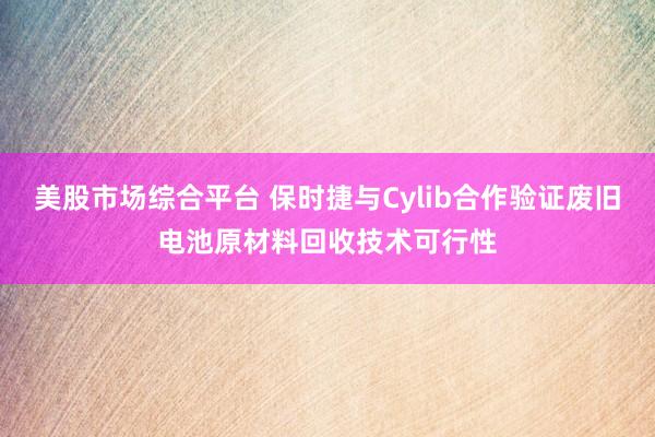 美股市场综合平台 保时捷与Cylib合作验证废旧电池原材料回收技术可行性