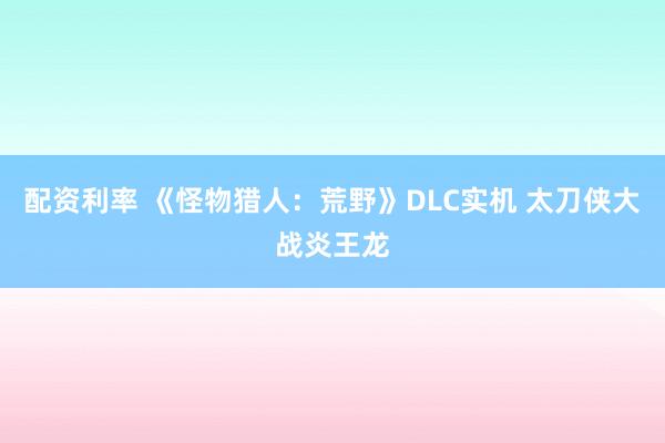 配资利率 《怪物猎人：荒野》DLC实机 太刀侠大战炎王龙