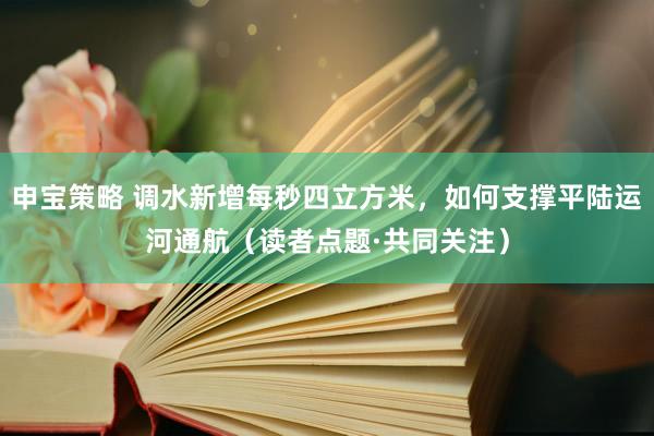 申宝策略 调水新增每秒四立方米，如何支撑平陆运河通航（读者点题·共同关注）