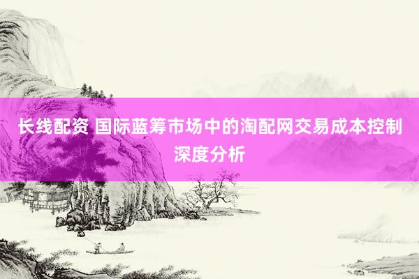 长线配资 国际蓝筹市场中的淘配网交易成本控制深度分析