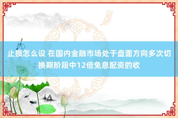 止损怎么设 在国内金融市场处于盘面方向多次切换期阶段中12倍免息配资的收