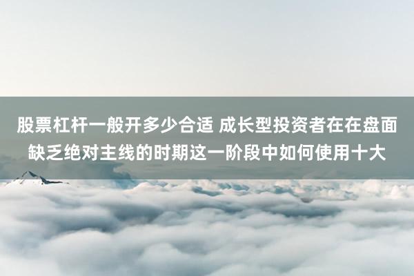 股票杠杆一般开多少合适 成长型投资者在在盘面缺乏绝对主线的时期这一阶段中如何使用十大