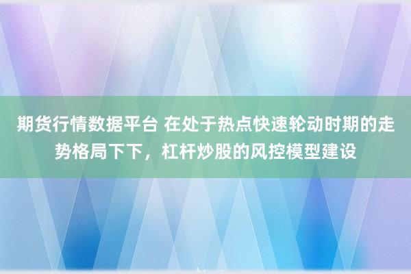 期货行情数据平台 在处于热点快速轮动时期的走势格局下下，杠杆炒股的风控模型建设