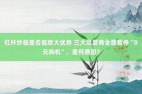杠杆炒股是否能放大优势 三大运营商全面暂停“0元购机”，是何原因？