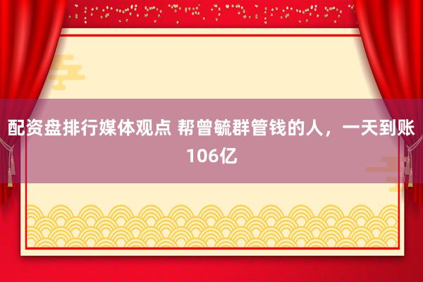 配资盘排行媒体观点 帮曾毓群管钱的人，一天到账106亿