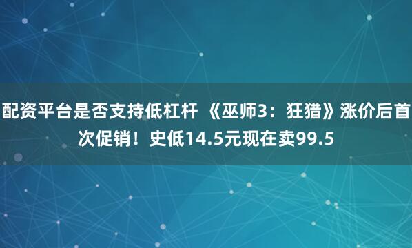 配资平台是否支持低杠杆 《巫师3：狂猎》涨价后首次促销！史低14.5元现在卖99.5