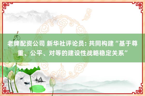 老牌配资公司 新华社评论员: 共同构建“基于尊重、公平、对等的建设性战略稳定关系”