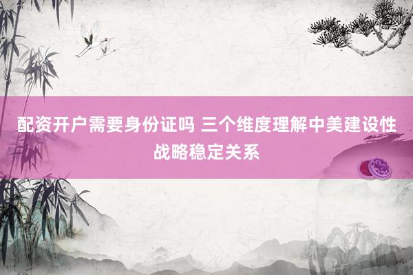 配资开户需要身份证吗 三个维度理解中美建设性战略稳定关系