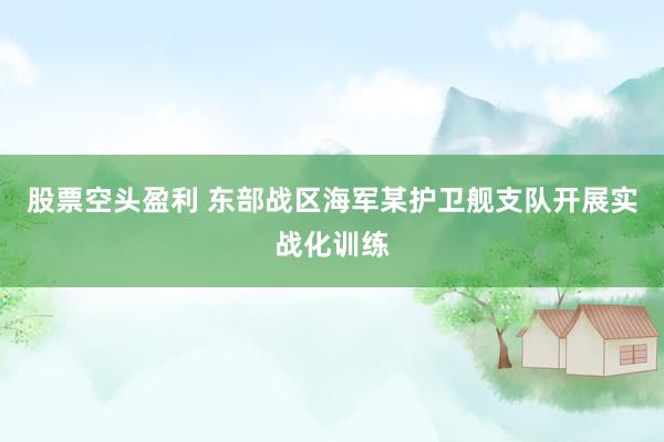 股票空头盈利 东部战区海军某护卫舰支队开展实战化训练