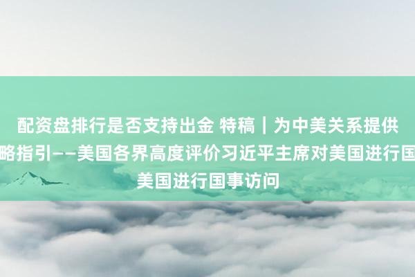 配资盘排行是否支持出金 特稿｜为中美关系提供新的战略指引——美国各界高度评价习近平主席对美国进行国事访问