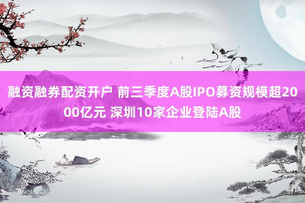 融资融券配资开户 前三季度A股IPO募资规模超2000亿元 深圳10家企业登陆A股