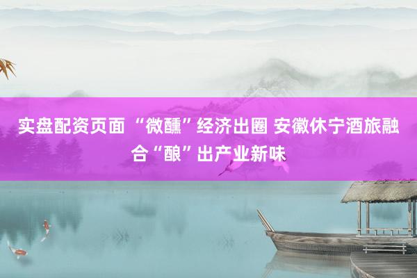 实盘配资页面 “微醺”经济出圈 安徽休宁酒旅融合“酿”出产业新味