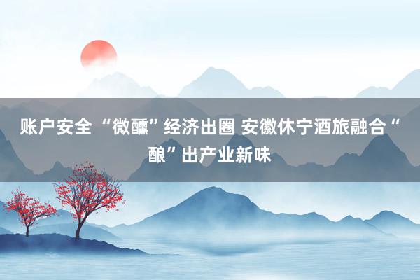账户安全 “微醺”经济出圈 安徽休宁酒旅融合“酿”出产业新味