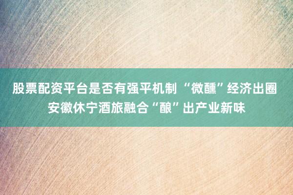 股票配资平台是否有强平机制 “微醺”经济出圈 安徽休宁酒旅融合“酿”出产业新味