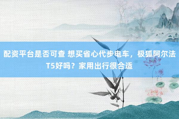 配资平台是否可查 想买省心代步电车，极狐阿尔法T5好吗？家用出行很合适