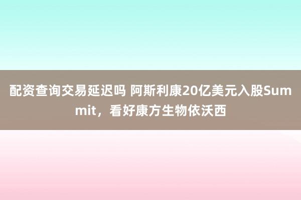 配资查询交易延迟吗 阿斯利康20亿美元入股Summit，看好康方生物依沃西