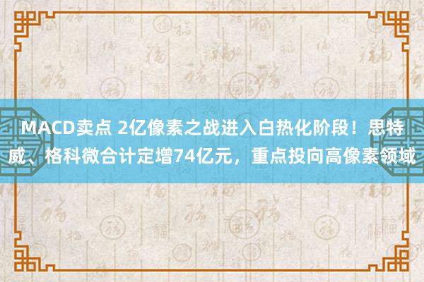 MACD卖点 2亿像素之战进入白热化阶段!思特威、格科微合计定增74亿元,重点投向高像素领域