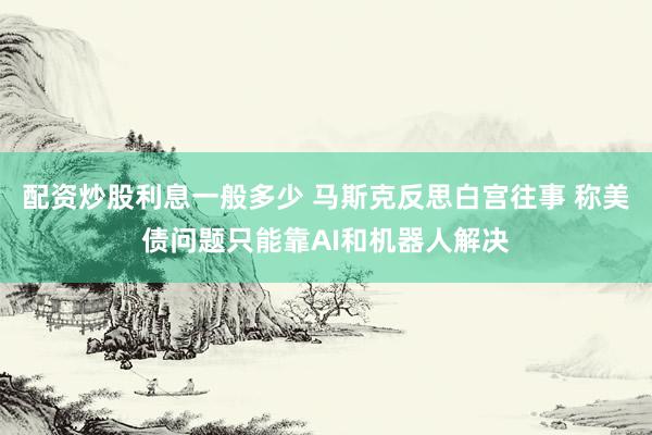 配资炒股利息一般多少 马斯克反思白宫往事 称美债问题只能靠AI和机器人解决