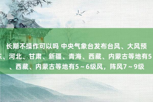 长期不操作可以吗 中央气象台发布台风、大风预警：今早至明天，山东、河北、甘肃、新疆、青海、西藏、内蒙古等地有5～6级风，阵风7～9级