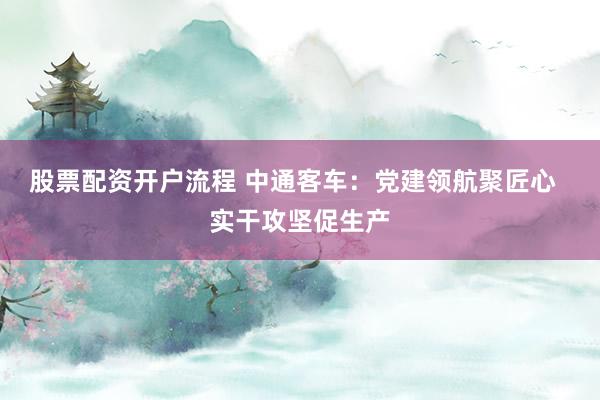 股票配资开户流程 中通客车：党建领航聚匠心  实干攻坚促生产