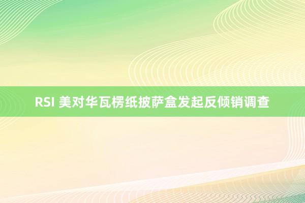 RSI 美对华瓦楞纸披萨盒发起反倾销调查
