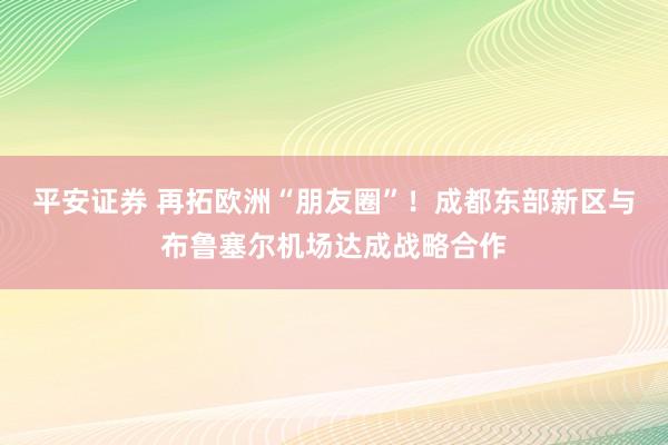 平安证券 再拓欧洲“朋友圈”！成都东部新区与布鲁塞尔机场达成战略合作
